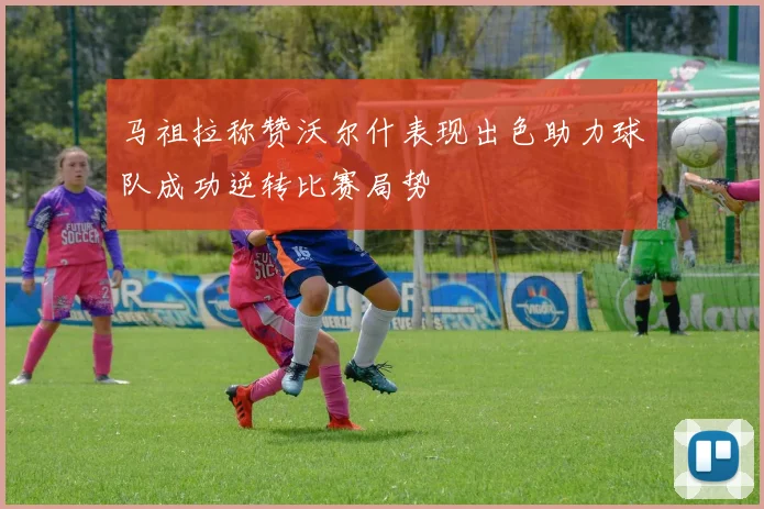 马祖拉称赞沃尔什表现出色助力球队成功逆转比赛局势