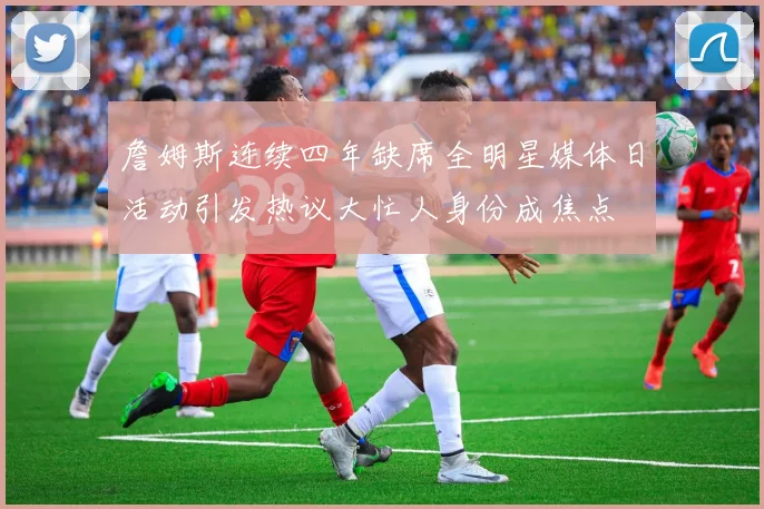 詹姆斯连续四年缺席全明星媒体日活动引发热议大忙人身份成焦点