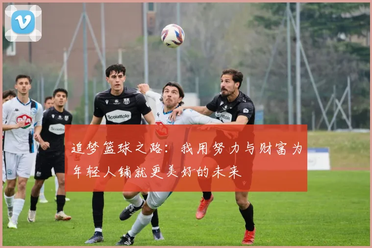 追梦篮球之路：我用努力与财富为年轻人铺就更美好的未来