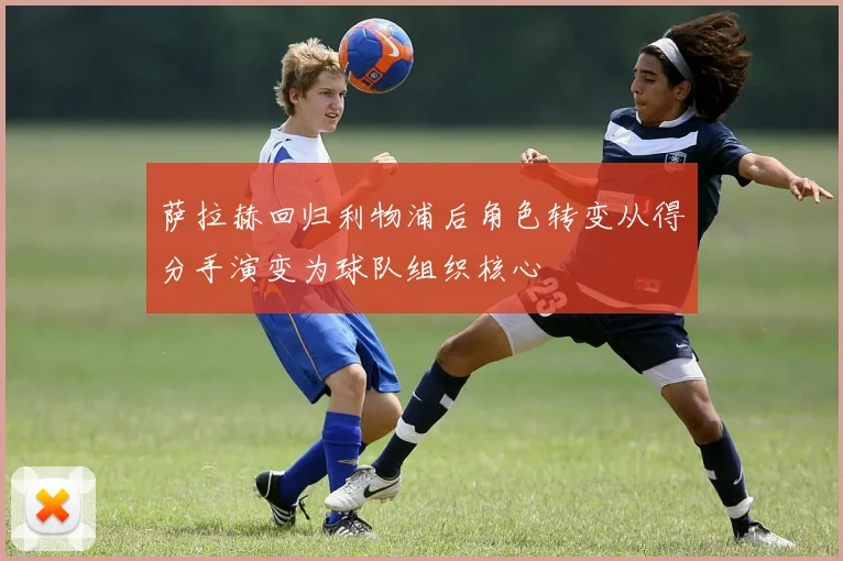 萨拉赫回归利物浦后角色转变从得分手演变为球队组织核心