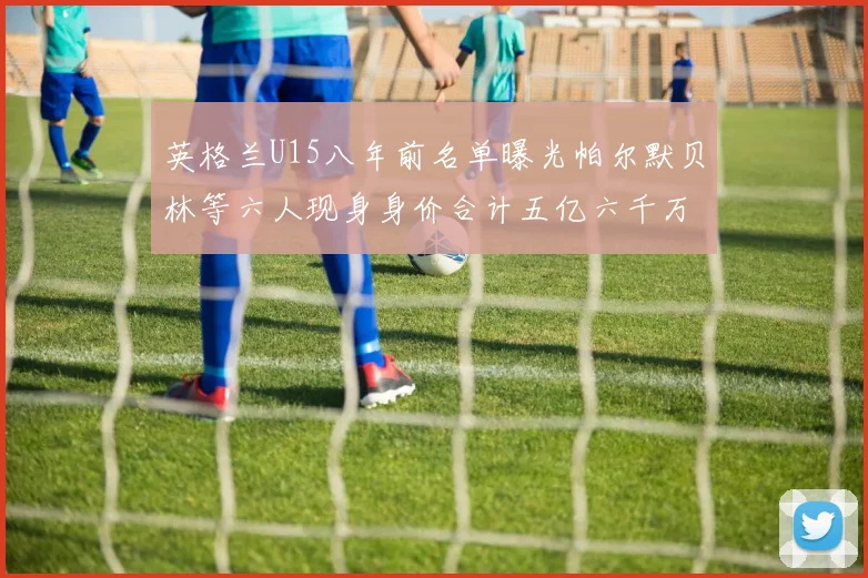 英格兰U15八年前名单曝光帕尔默贝林等六人现身身价合计五亿六千万