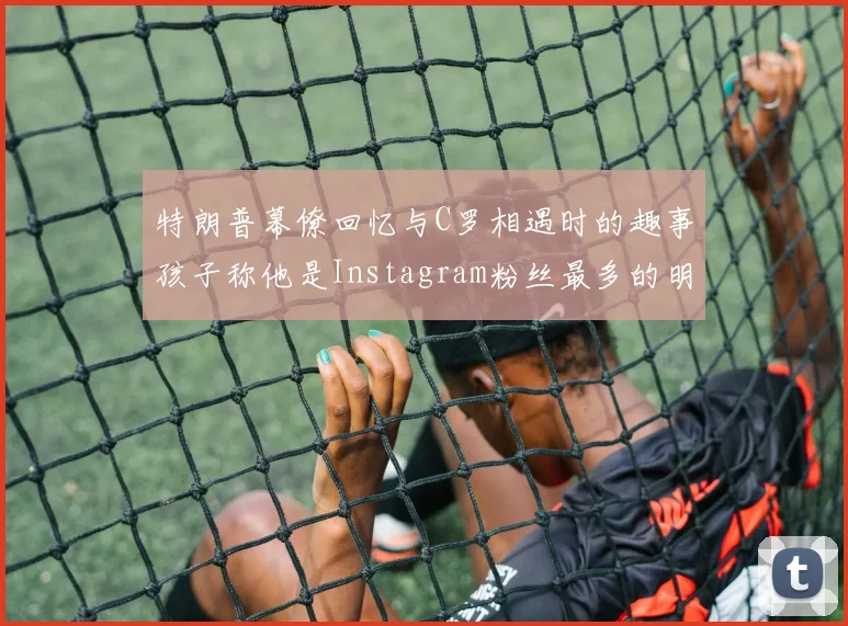 特朗普幕僚回忆与C罗相遇时的趣事孩子称他是Instagram粉丝最多的明星