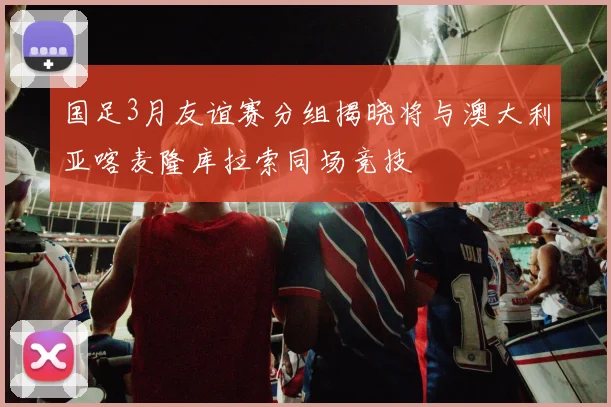 国足3月友谊赛分组揭晓将与澳大利亚喀麦隆库拉索同场竞技