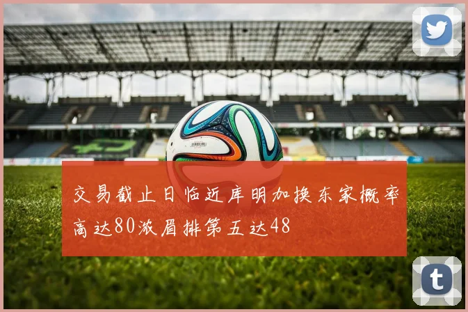 交易截止日临近库明加换东家概率高达80浓眉排第五达48