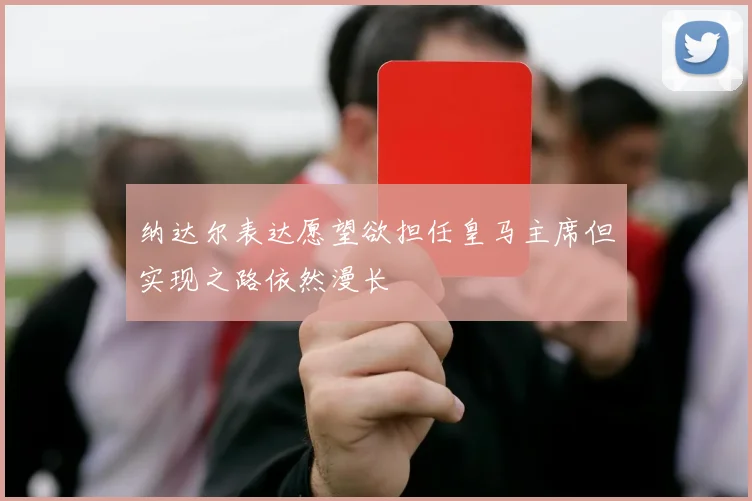 纳达尔表达愿望欲担任皇马主席但实现之路依然漫长