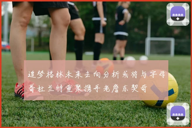 追梦格林未来去向分析或将与字母哥杜兰特重聚携手老詹东契奇