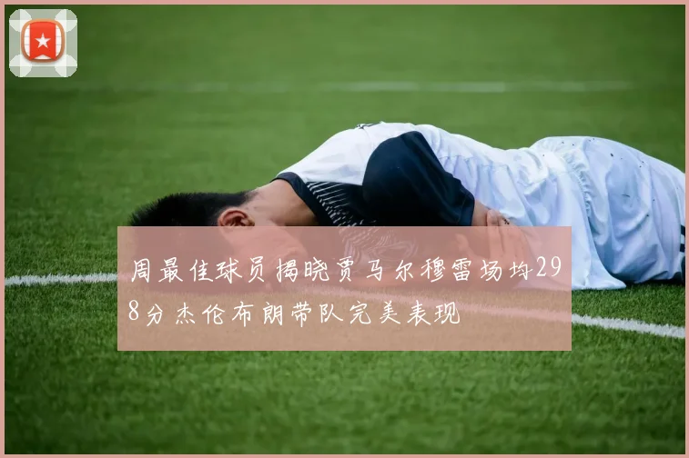 周最佳球员揭晓贾马尔穆雷场均298分杰伦布朗带队完美表现