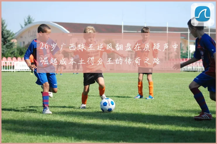 26岁广西球王逆风翻盘在质疑声中崛起成本土得分王的传奇之路