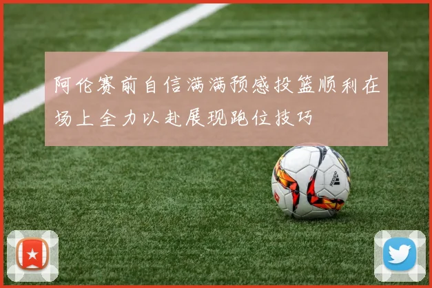 阿伦赛前自信满满预感投篮顺利在场上全力以赴展现跑位技巧