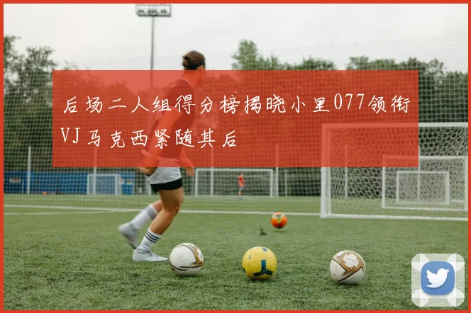 后场二人组得分榜揭晓小里077领衔VJ马克西紧随其后