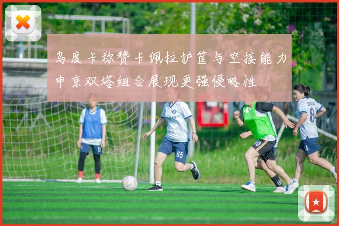 乌度卡称赞卡佩拉护筐与空接能力申京双塔组合展现更强侵略性