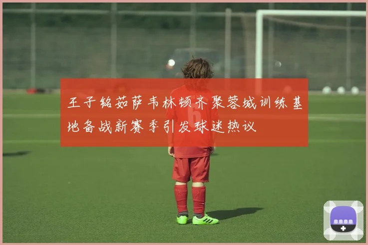王子铭茹萨韦林顿齐聚蓉城训练基地备战新赛季引发球迷热议