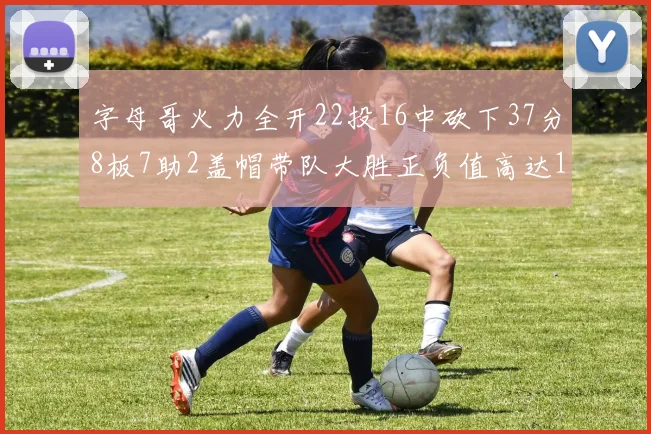 字母哥火力全开22投16中砍下37分8板7助2盖帽带队大胜正负值高达18