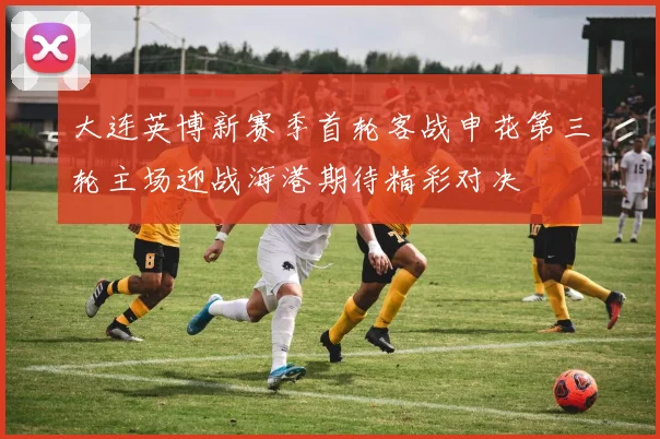 大连英博新赛季首轮客战申花第三轮主场迎战海港期待精彩对决