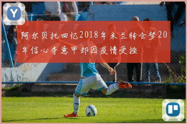 阿尔贝托回忆2018年米兰转会梦20年信心夺意甲却因疫情受挫