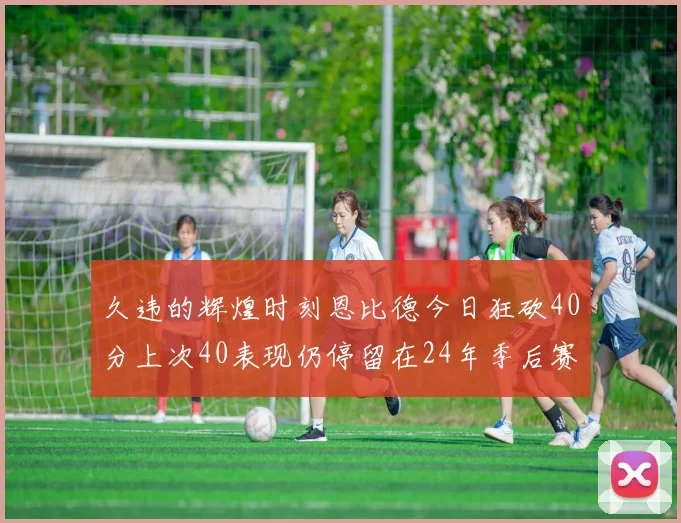 久违的辉煌时刻恩比德今日狂砍40分上次40表现仍停留在24年季后赛