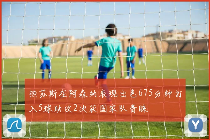 热苏斯在阿森纳表现出色675分钟打入5球助攻2次获国家队青睐