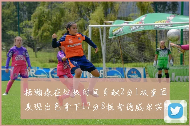 杨瀚森在垃圾时间贡献2分1板奎因表现出色拿下17分8板考德威尔实现双双14板转正
