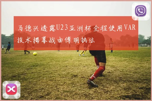 马德兴透露U23亚洲杯全程使用VAR技术揭幕战由傅明执法