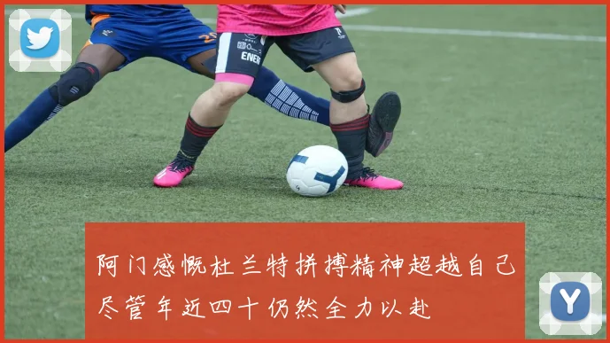阿门感慨杜兰特拼搏精神超越自己尽管年近四十仍然全力以赴