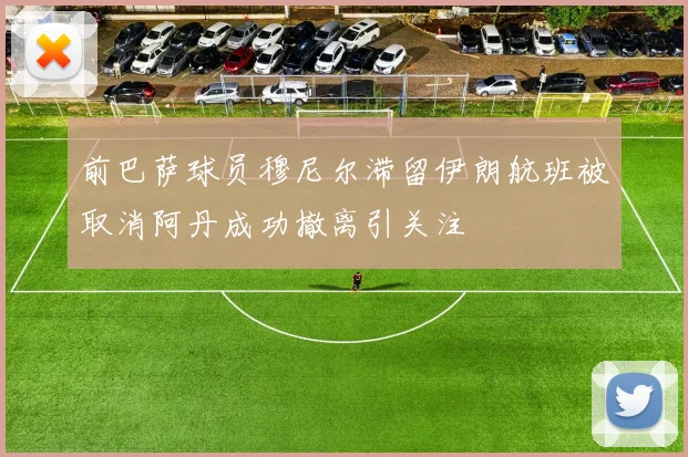 前巴萨球员穆尼尔滞留伊朗航班被取消阿丹成功撤离引关注