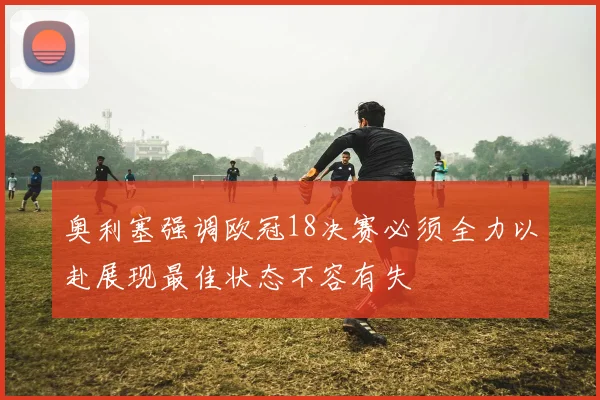奥利塞强调欧冠18决赛必须全力以赴展现最佳状态不容有失