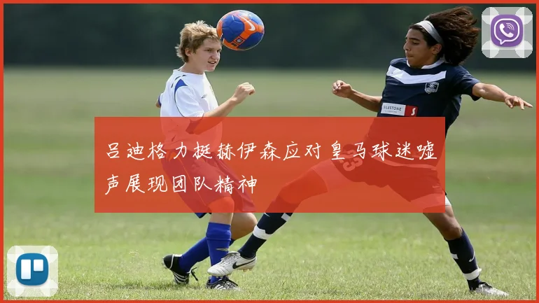 吕迪格力挺赫伊森应对皇马球迷嘘声展现团队精神