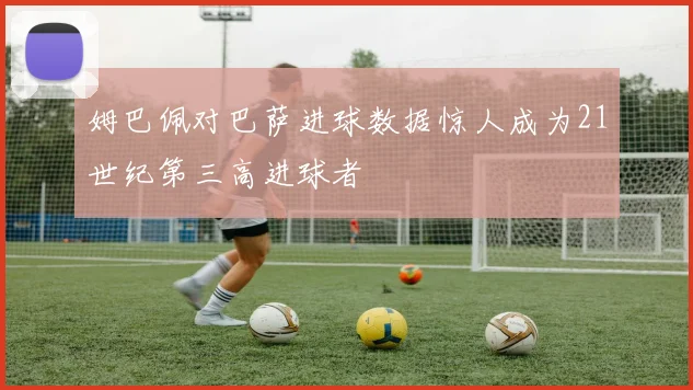 姆巴佩对巴萨进球数据惊人成为21世纪第三高进球者