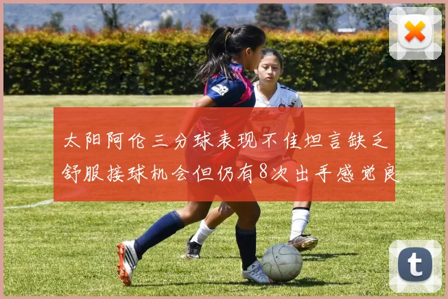 太阳阿伦三分球表现不佳坦言缺乏舒服接球机会但仍有8次出手感觉良好