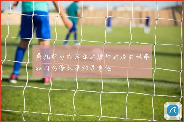 桑托斯与内马尔达续约达成共识弗拉门戈等队争相争夺他