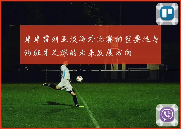 库库雷利亚谈海外比赛的重要性与西班牙足球的未来发展方向