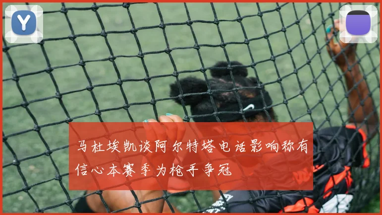 马杜埃凯谈阿尔特塔电话影响称有信心本赛季为枪手争冠
