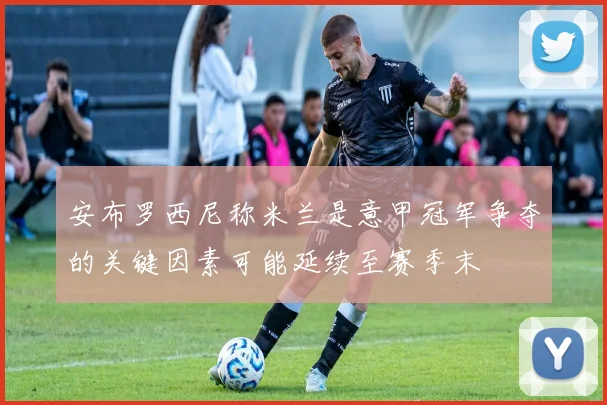 安布罗西尼称米兰是意甲冠军争夺的关键因素可能延续至赛季末