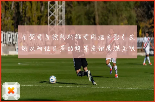 东契奇与德约科维奇同框合影引发热议两位巨星的跨界友谊展现无限魅力