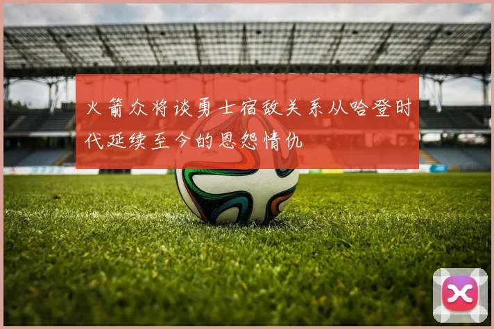 火箭众将谈勇士宿敌关系从哈登时代延续至今的恩怨情仇